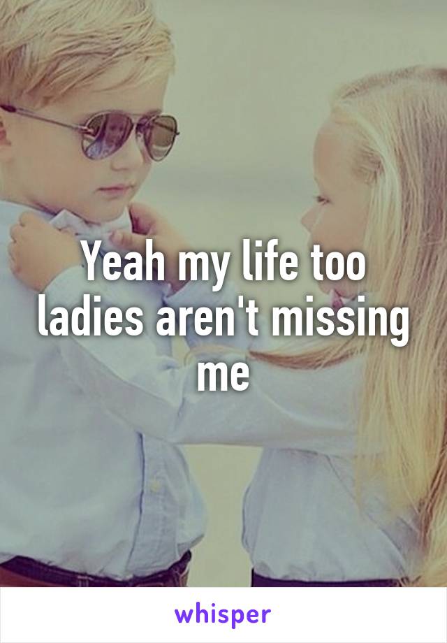 Yeah my life too ladies aren't missing me