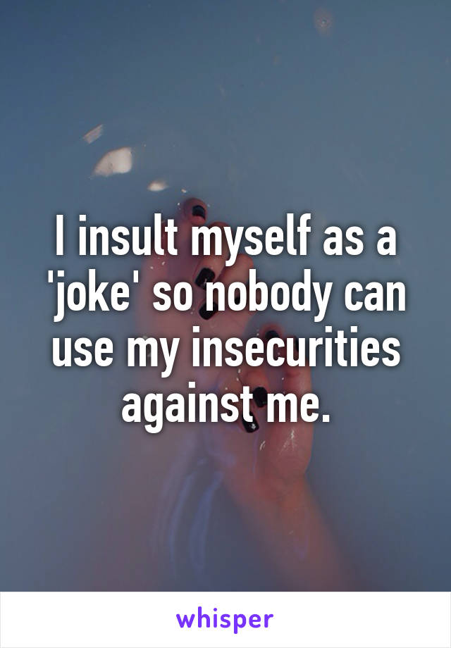 I insult myself as a 'joke' so nobody can use my insecurities against me.