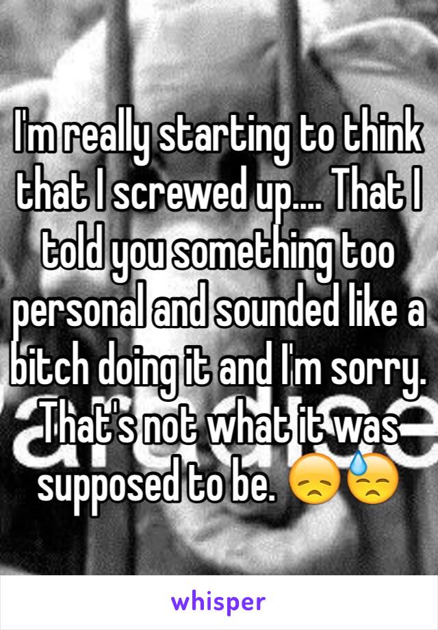 I'm really starting to think that I screwed up.... That I told you something too personal and sounded like a bitch doing it and I'm sorry. That's not what it was supposed to be. 😞😓