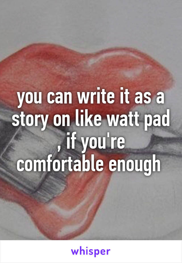 you can write it as a story on like watt pad , if you're comfortable enough 