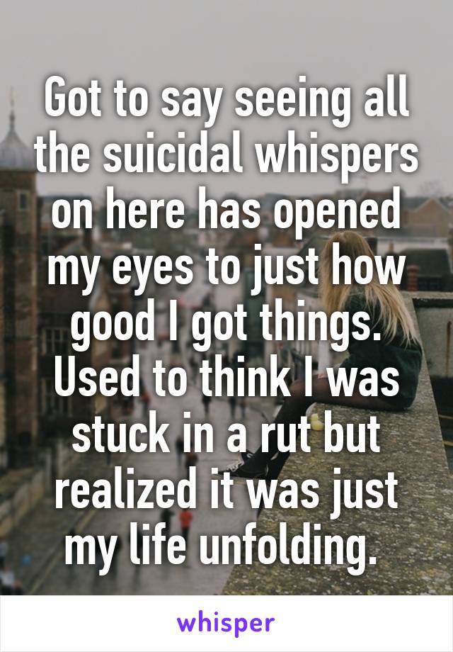 Got to say seeing all the suicidal whispers on here has opened my eyes to just how good I got things. Used to think I was stuck in a rut but realized it was just my life unfolding. 