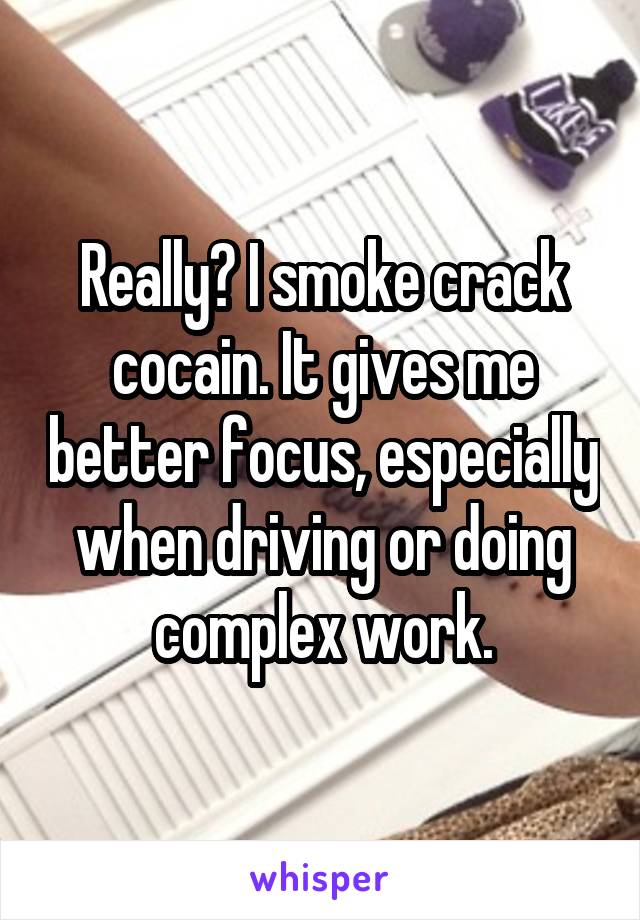Really? I smoke crack cocain. It gives me better focus, especially when driving or doing complex work.