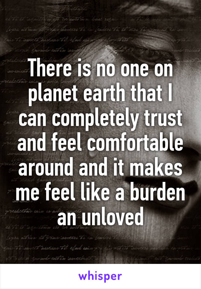 There is no one on planet earth that I can completely trust and feel comfortable around and it makes me feel like a burden an unloved