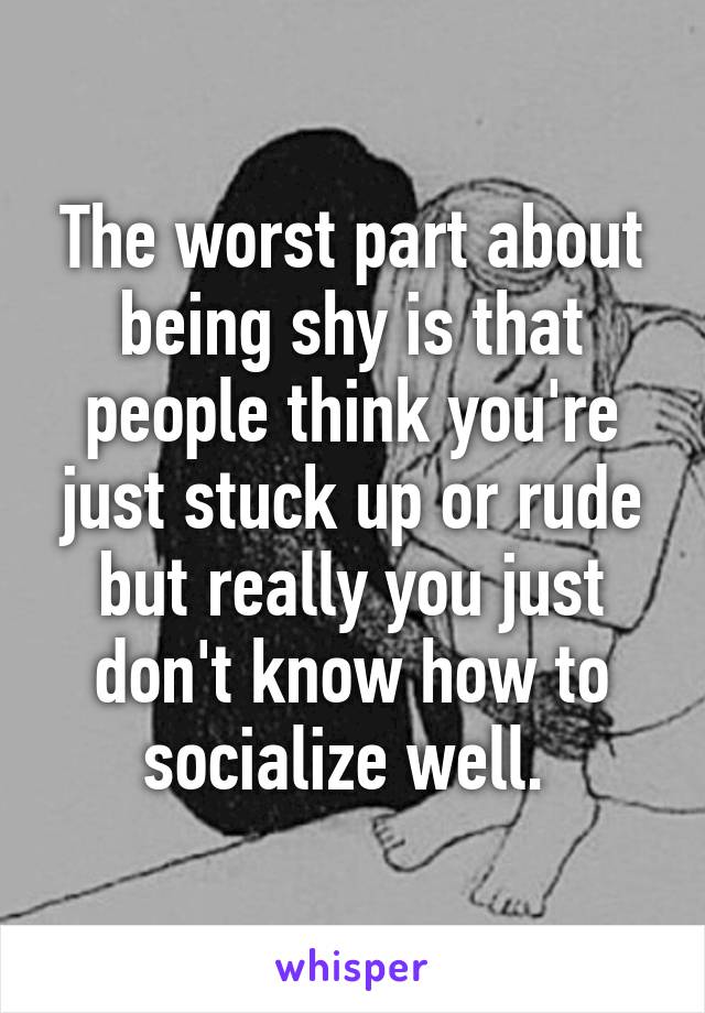 The worst part about being shy is that people think you're just stuck up or rude but really you just don't know how to socialize well. 