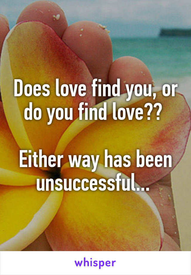 Does love find you, or do you find love?? 

Either way has been unsuccessful... 