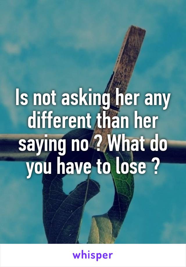 Is not asking her any different than her saying no ? What do you have to lose ?