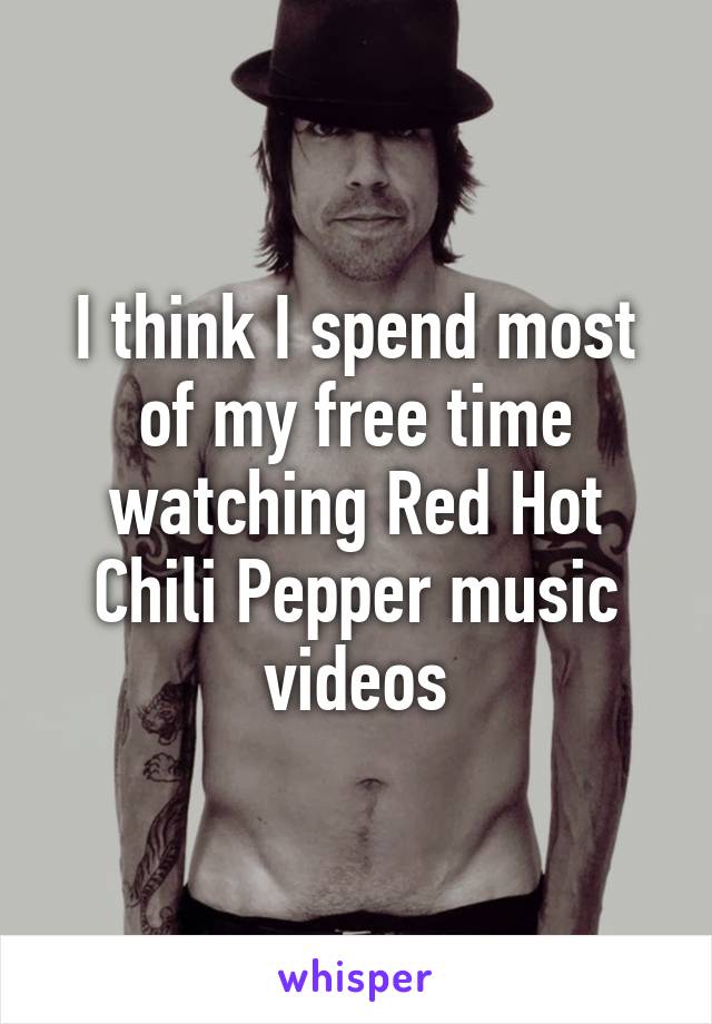 I think I spend most of my free time watching Red Hot Chili Pepper music videos