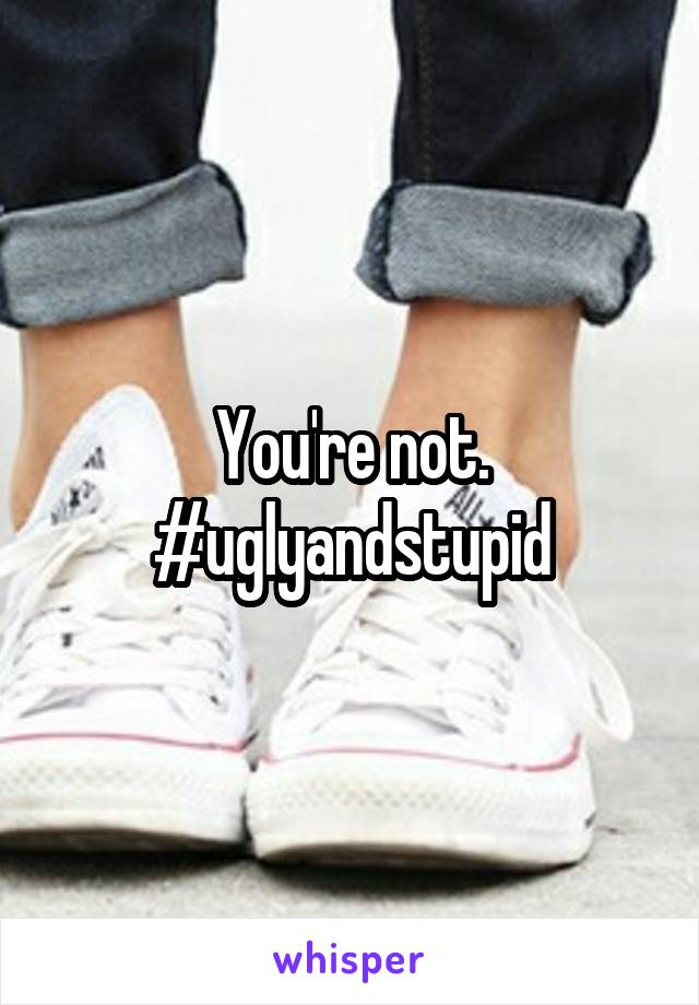 You're not. #uglyandstupid