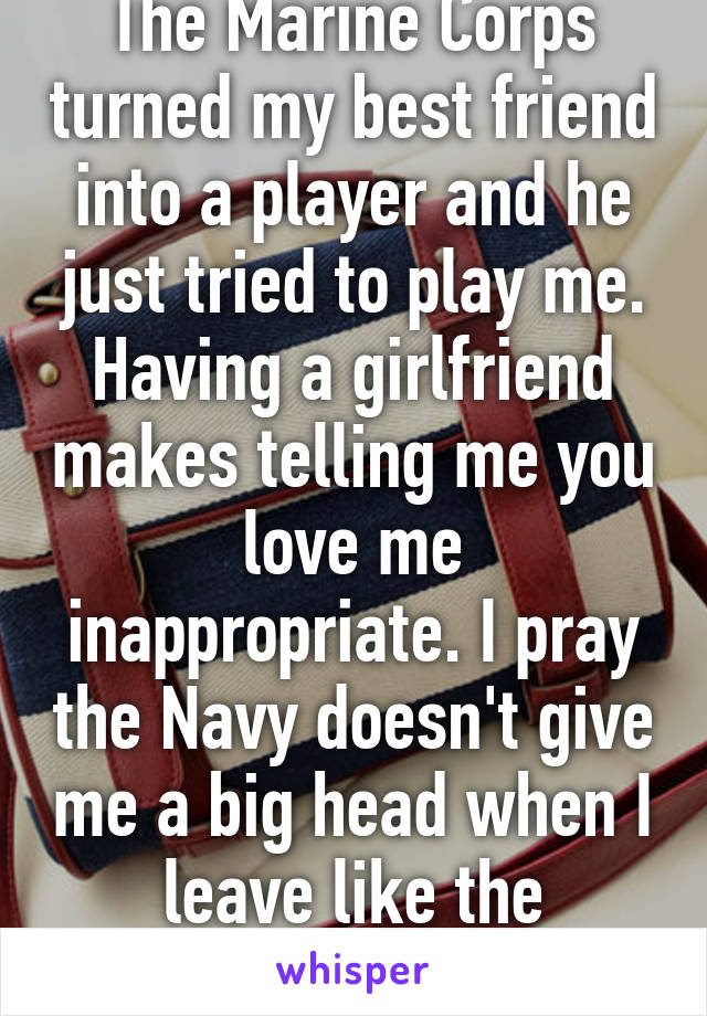 The Marine Corps turned my best friend into a player and he just tried to play me. Having a girlfriend makes telling me you love me inappropriate. I pray the Navy doesn't give me a big head when I leave like the Marines did him. 