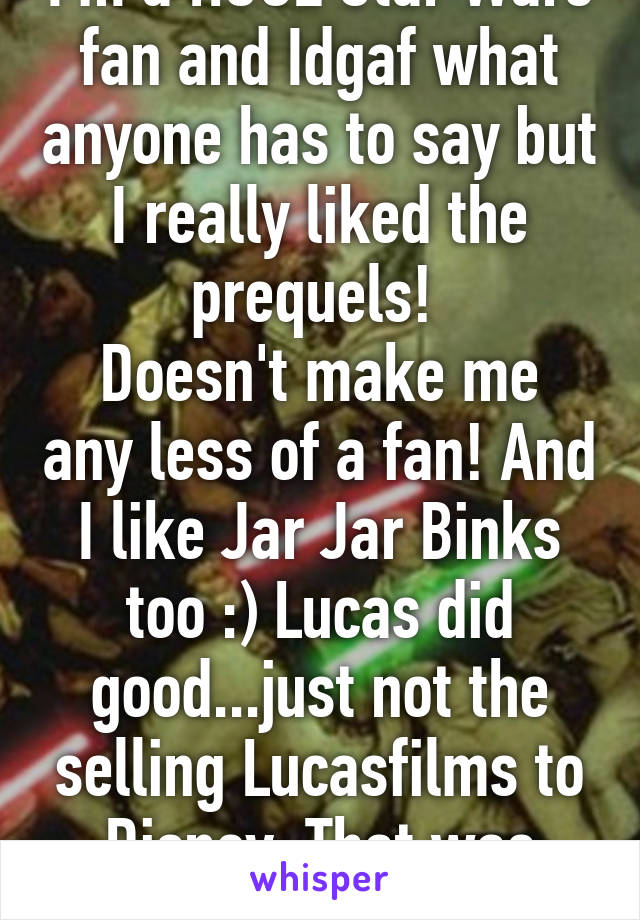 I'm a HUGE Star Wars fan and Idgaf what anyone has to say but I really liked the prequels! 
Doesn't make me any less of a fan! And I like Jar Jar Binks too :) Lucas did good...just not the selling Lucasfilms to Disney. That was dumb shit.