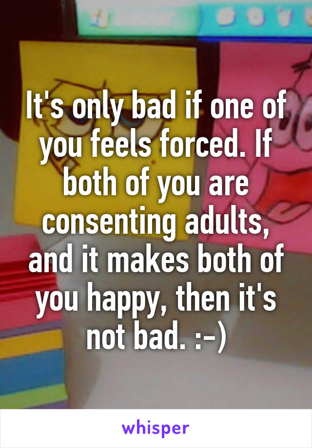 It's only bad if one of you feels forced. If both of you are consenting adults, and it makes both of you happy, then it's not bad. :-)