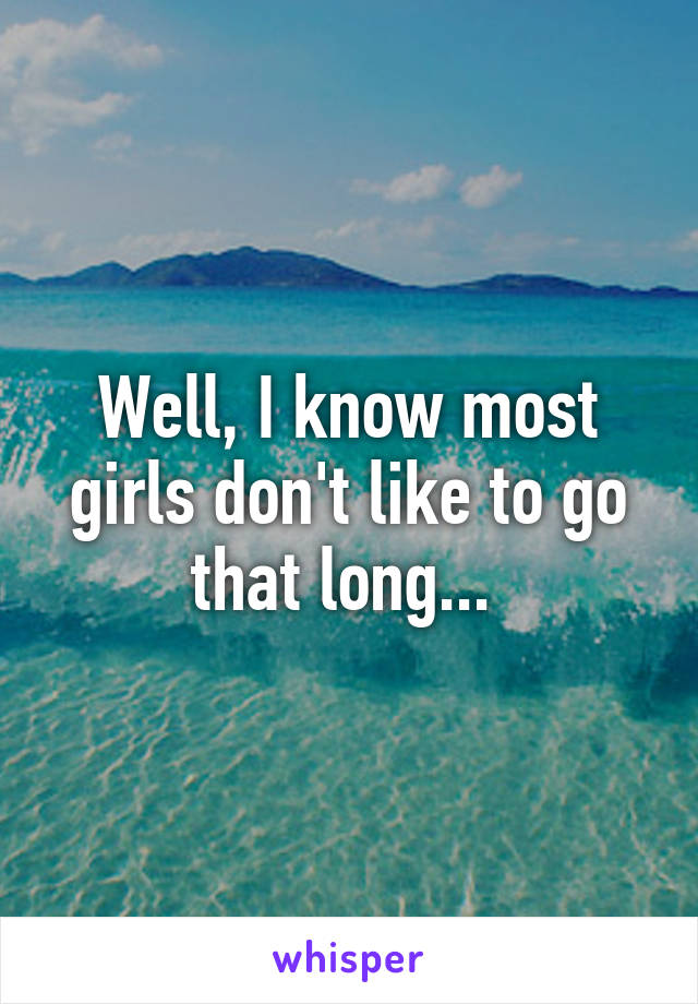 Well, I know most girls don't like to go that long... 