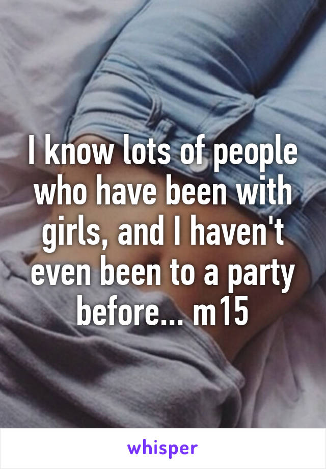 I know lots of people who have been with girls, and I haven't even been to a party before... m15