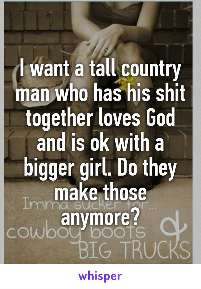 I want a tall country man who has his shit together loves God and is ok with a bigger girl. Do they make those anymore?