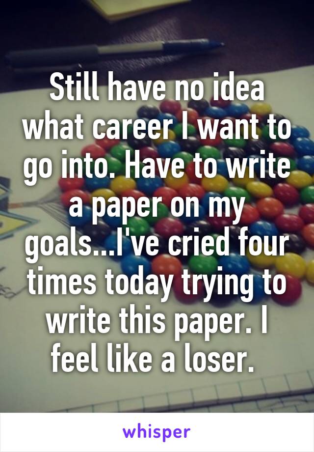 Still have no idea what career I want to go into. Have to write a paper on my goals...I've cried four times today trying to write this paper. I feel like a loser. 