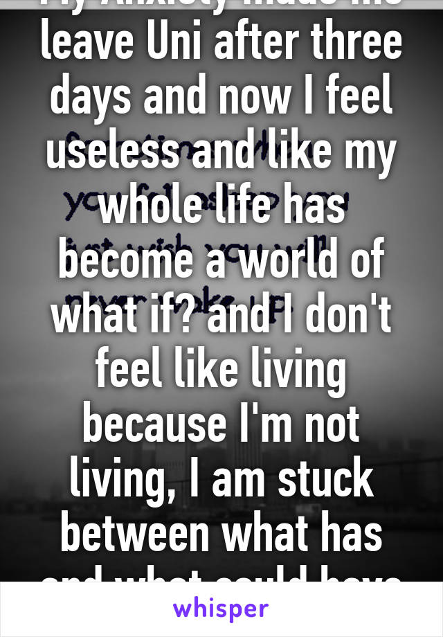 My Anxiety made me leave Uni after three days and now I feel useless and like my whole life has become a world of what if? and I don't feel like living because I'm not living, I am stuck between what has and what could have been!