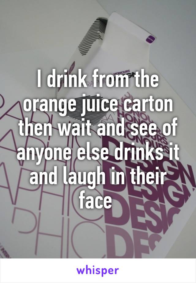 I drink from the orange juice carton then wait and see of anyone else drinks it and laugh in their face 