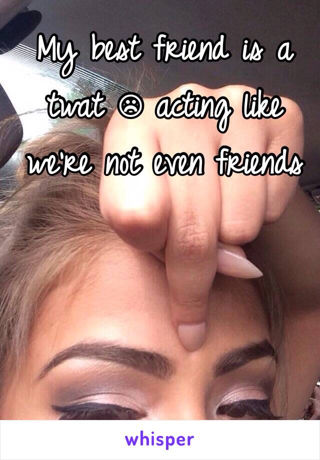 My best friend is a twat ☹ acting like we're not even friends 