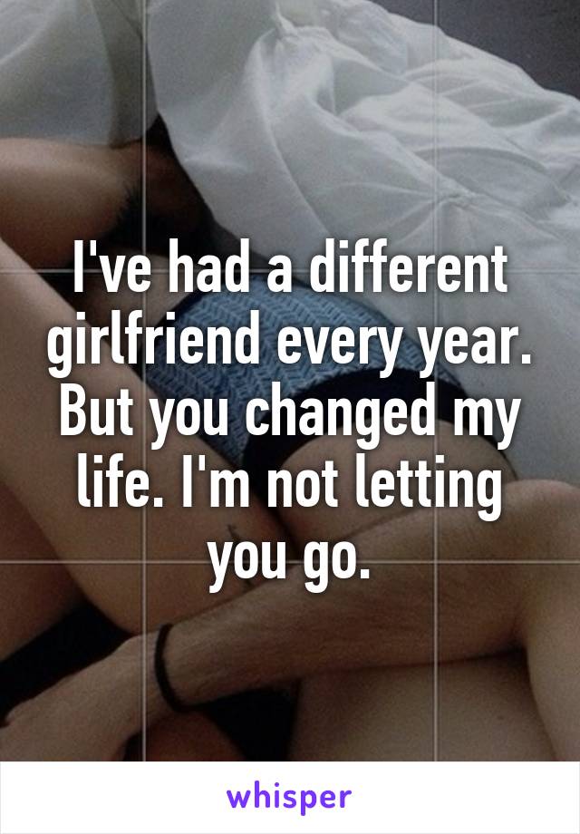 I've had a different girlfriend every year. But you changed my life. I'm not letting you go.