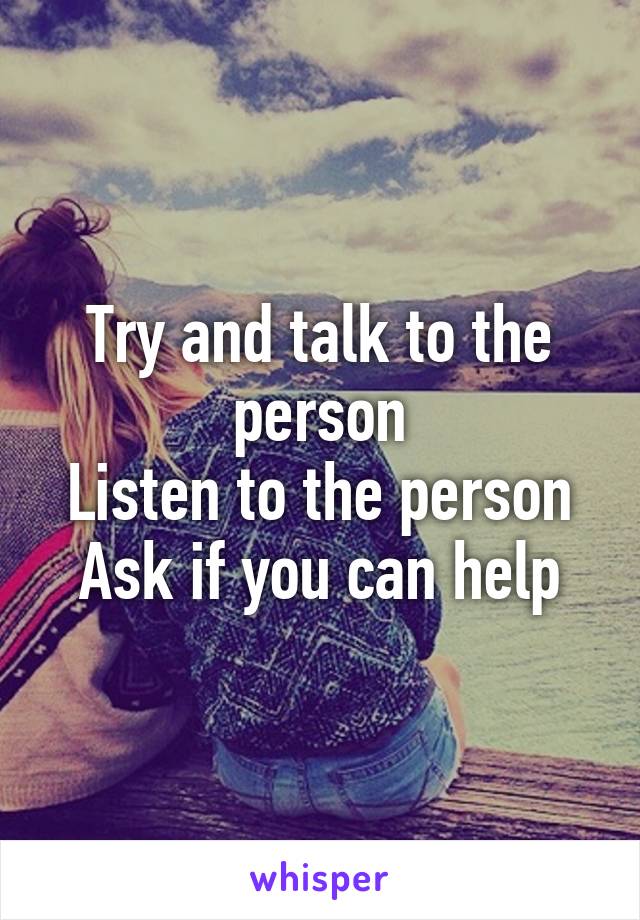 Try and talk to the person
Listen to the person
Ask if you can help