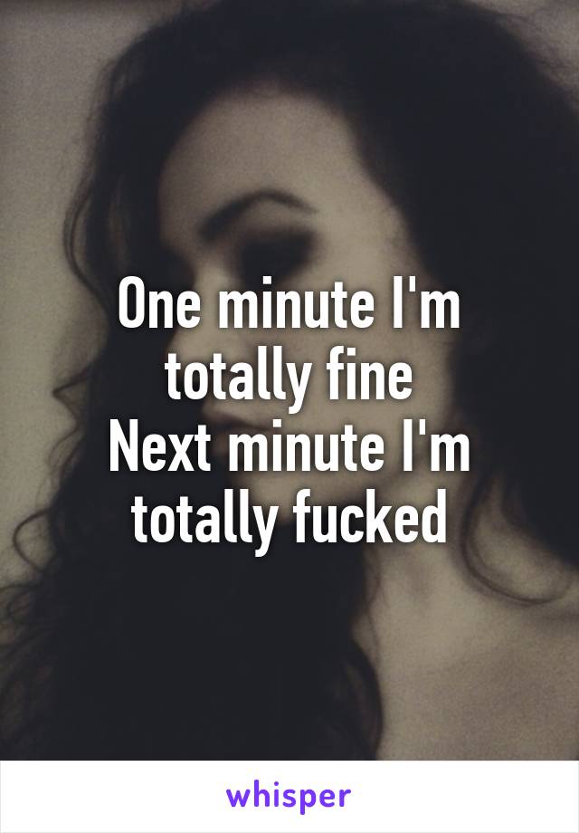 One minute I'm totally fine
Next minute I'm totally fucked