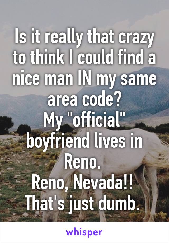 Is it really that crazy to think I could find a nice man IN my same area code?
My "official" boyfriend lives in Reno. 
Reno, Nevada!! 
That's just dumb. 