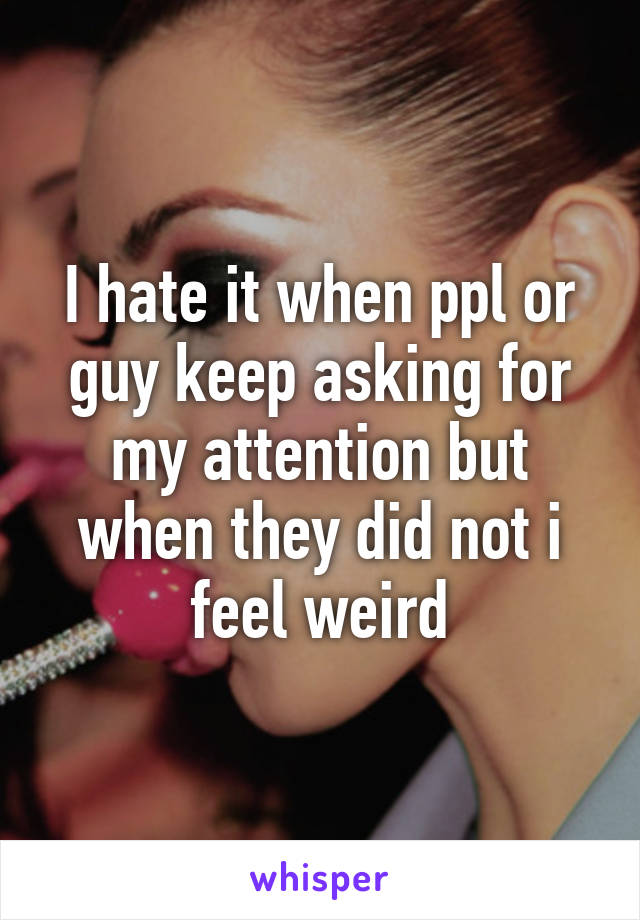 I hate it when ppl or guy keep asking for my attention but when they did not i feel weird