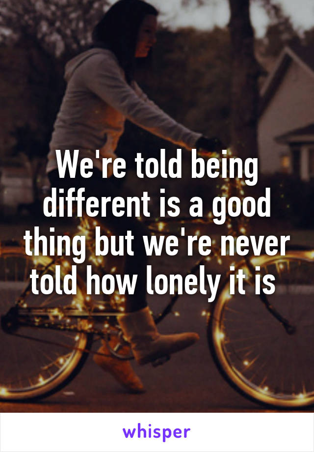 We're told being different is a good thing but we're never told how lonely it is 