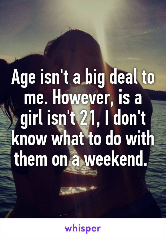 Age isn't a big deal to me. However, is a girl isn't 21, I don't know what to do with them on a weekend. 