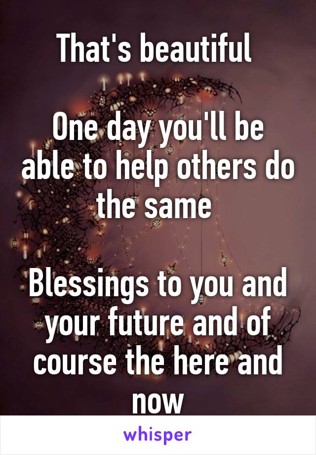 That's beautiful 

One day you'll be able to help others do the same 

Blessings to you and your future and of course the here and now