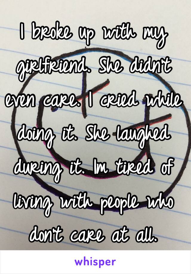 I broke up with my girlfriend. She didn't even care. I cried while doing it. She laughed during it. Im tired of living with people who don't care at all.