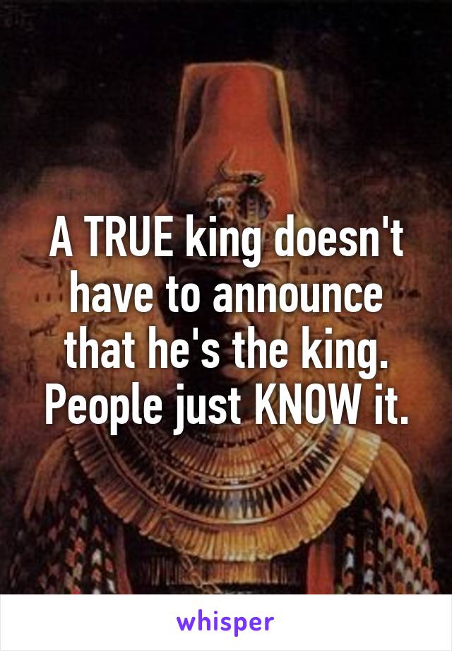 A TRUE king doesn't have to announce that he's the king.
People just KNOW it.