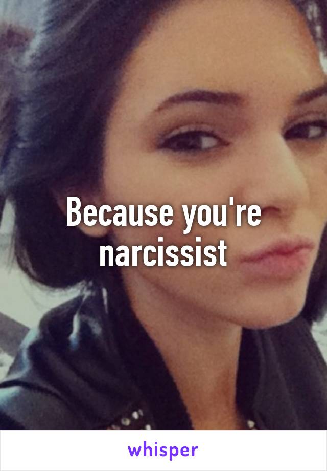 Because you're narcissist