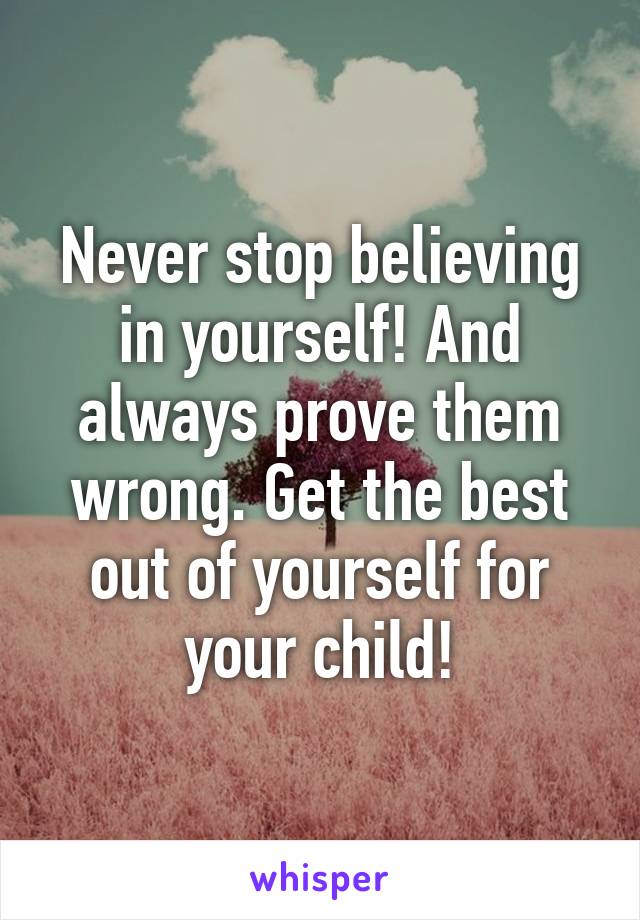 Never stop believing in yourself! And always prove them wrong. Get the best out of yourself for your child!