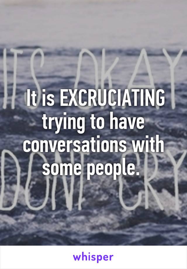  It is EXCRUCIATING trying to have conversations with some people. 