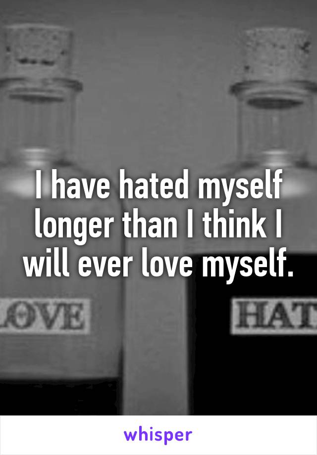 I have hated myself longer than I think I will ever love myself.