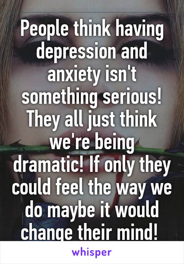 People think having depression and anxiety isn't something serious! They all just think we're being dramatic! If only they could feel the way we do maybe it would change their mind! 