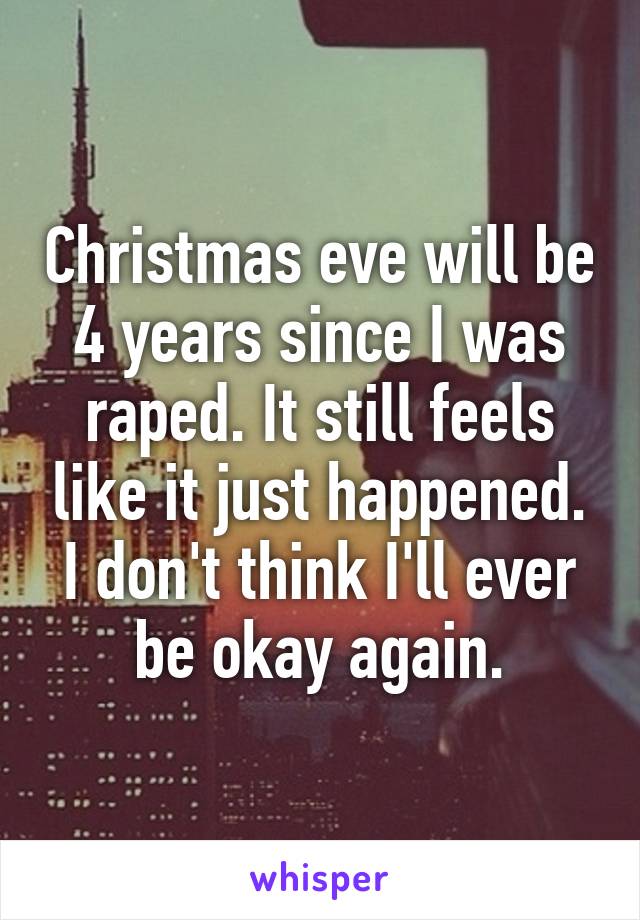 Christmas eve will be 4 years since I was raped. It still feels like it just happened. I don't think I'll ever be okay again.