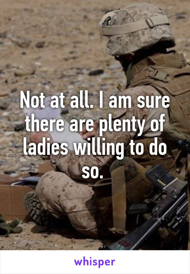 Not at all. I am sure there are plenty of ladies willing to do so. 