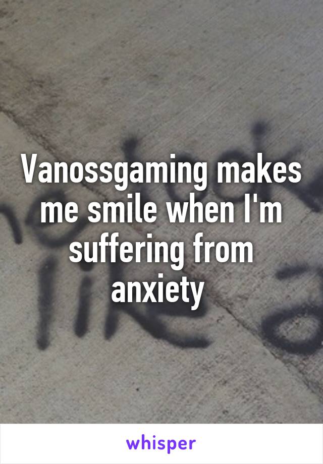 Vanossgaming makes me smile when I'm suffering from anxiety 