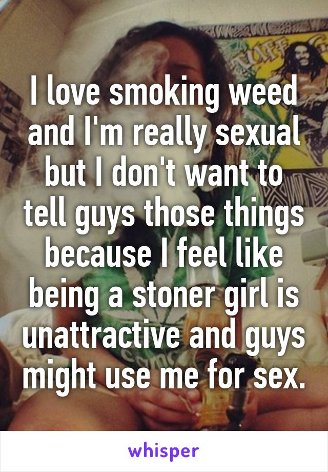 I love smoking weed and I'm really sexual but I don't want to tell guys those things because I feel like being a stoner girl is unattractive and guys might use me for sex.