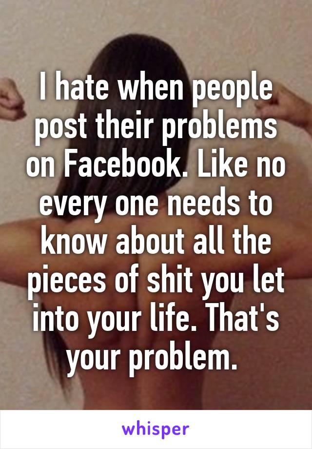 I hate when people post their problems on Facebook. Like no every one needs to know about all the pieces of shit you let into your life. That's your problem. 