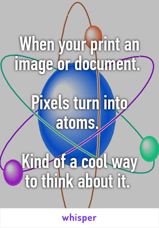 When your print an image or document. 

Pixels turn into atoms. 

Kind of a cool way to think about it. 