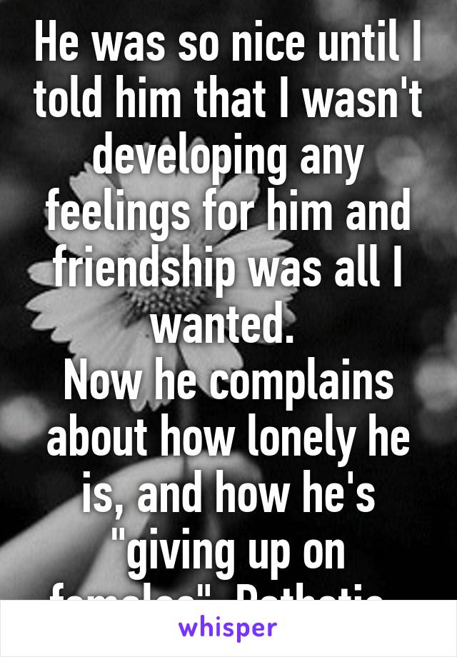 He was so nice until I told him that I wasn't developing any feelings for him and friendship was all I wanted. 
Now he complains about how lonely he is, and how he's "giving up on females". Pathetic. 