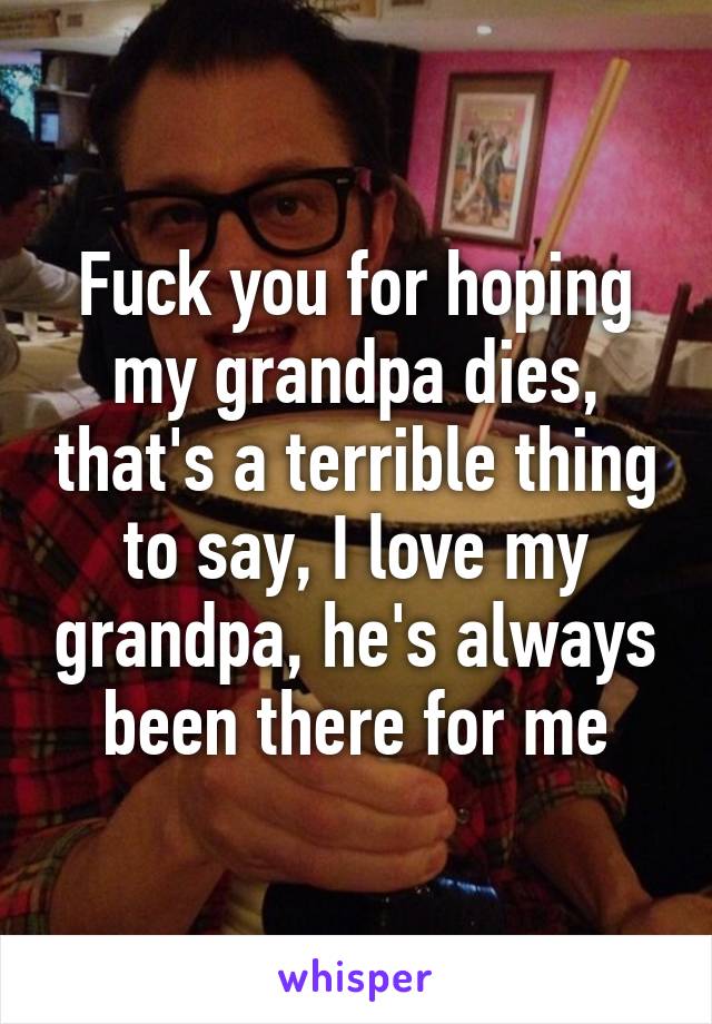 Fuck you for hoping my grandpa dies, that's a terrible thing to say, I love my grandpa, he's always been there for me