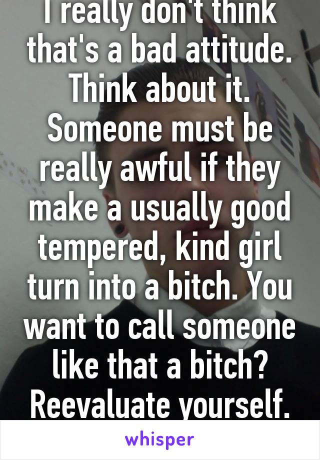 I really don't think that's a bad attitude. Think about it. Someone must be really awful if they make a usually good tempered, kind girl turn into a bitch. You want to call someone like that a bitch? Reevaluate yourself. That's all it's saying.