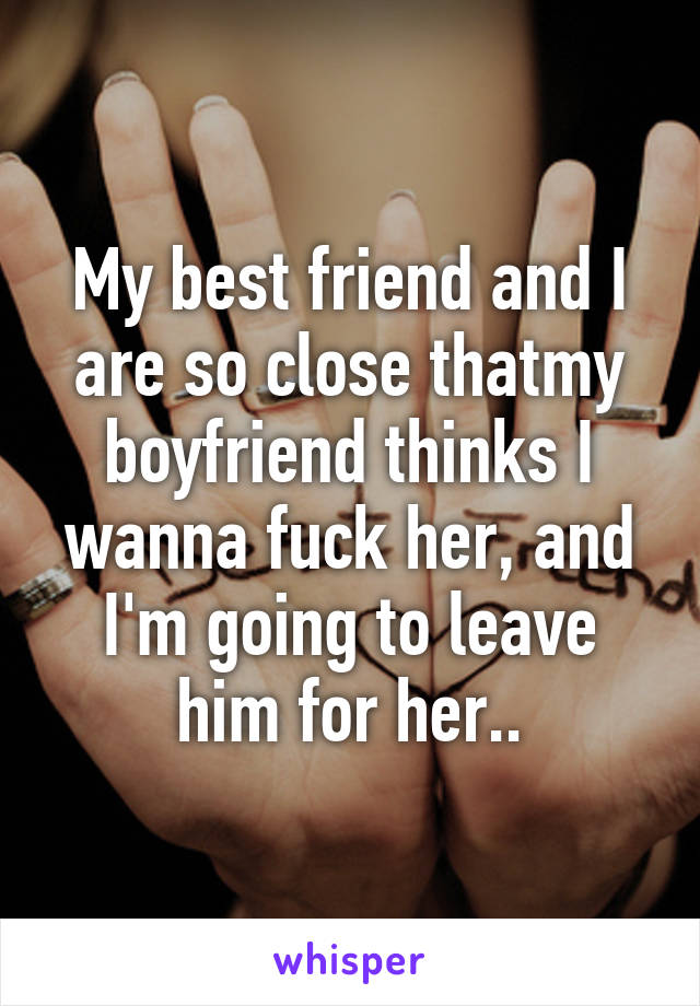 My best friend and I are so close thatmy boyfriend thinks I wanna fuck her, and I'm going to leave him for her..