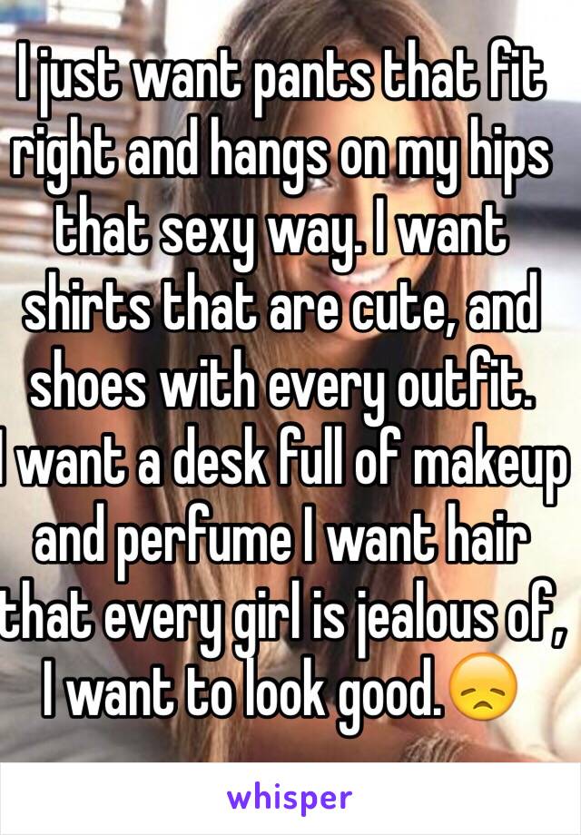 I just want pants that fit right and hangs on my hips that sexy way. I want shirts that are cute, and shoes with every outfit. 
I want a desk full of makeup and perfume I want hair that every girl is jealous of, I want to look good.😞