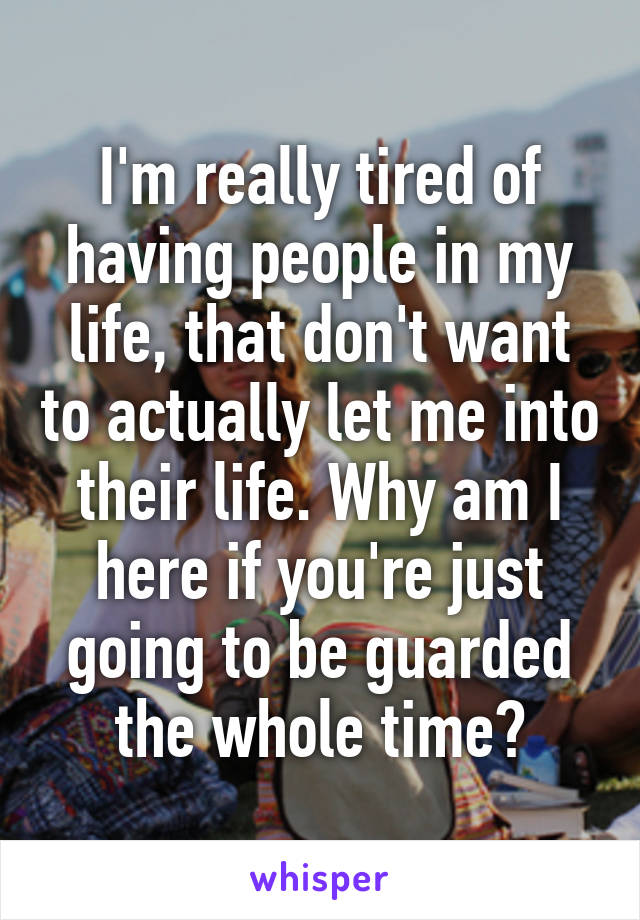 I'm really tired of having people in my life, that don't want to actually let me into their life. Why am I here if you're just going to be guarded the whole time?