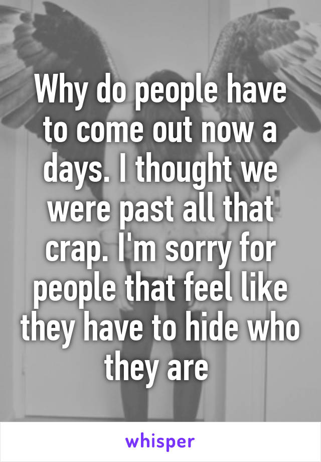 Why do people have to come out now a days. I thought we were past all that crap. I'm sorry for people that feel like they have to hide who they are 